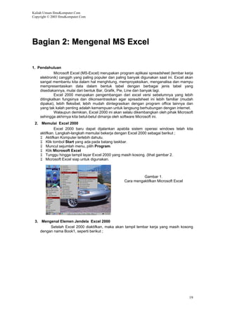 Kuliah Umum IlmuKomputer.Com
Copyright © 2003 IlmuKomputer.Com
BBaaggiiaann 22:: MMeennggeennaall MMSS EExxcceell
1. Pendahuluan
Microsoft Excel (MS-Excel) merupakan program aplikasi spreadsheet (lembar kerja
elektronik) canggih yang paling populer dan paling banyak digunakan saat ini. Excel akan
sangat membantu kita dalam hal menghitung, memproyeksikan, menganalisa dan mampu
mempresentasikan data dalam bentuk tabel dengan berbagai jenis tabel yang
disediakannya, mulai dari bentuk Bar, Grafik, Pie, Line dan banyak lagi.
Excel 2000 merupakan pengembangan dari excel versi sebelumnya yang lebih
ditingkatkan fungsinya dan dikonsentrasikan agar spreadsheet ini lebih familiar (mudah
dipakai), lebih fleksibel, lebih mudah diintegrasikan dengan program office lainnya dan
yang tak kalah penting adalah kemampuan untuk langsung berhubungan dengan internet.
Walaupun demikian, Excel 2000 ini akan selalu dikembangkan oleh pihak Microsoft
sehingga akhirnya kita betul-betul dimanja oleh software Microsoft ini.
2. Memulai Excel 2000
Excel 2000 baru dapat dijalankan apabila sistem operasi windows telah kita
aktifkan. Langkah-langkah memulai bekerja dengan Excel 2000 sebagai berikut ;
Aktifkan Komputer terlebih dahulu.
Klik tombol Start yang ada pada batang taskbar.
Muncul sejumlah menu, pilih Program.
Klik Microsoft Excel
Tunggu hingga tampil layar Excel 2000 yang masih kosong. (lihat gambar 2.
Microsoft Excel siap untuk digunakan.
Gambar 1.
Cara mengaktifkan Microsoft Excel
3. Mengenal Elemen Jendela Excel 2000
Setelah Excel 2000 diaktifkan, maka akan tampil lembar kerja yang masih kosong
dengan nama Book1, seperti berikut ;
19
 