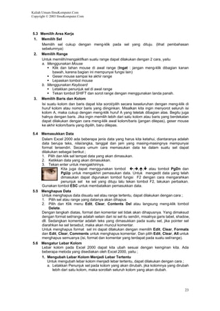Kuliah Umum IlmuKomputer.Com
Copyright © 2003 IlmuKomputer.Com
5.3 Memilih Area Kerja
1. Memilih Sel
Memilih sel cukup dengan meng-klik pada sel yang dituju. (lihat pembahasan
sebelumnya)
2. Memilih Range
Untuk memilih/mengaktifkan suatu range dapat dilakukan dengan 2 cara, yaitu
a. Menggunakan Mouse
Klik dan tahan mouse di awal range (Ingat : jangan meng-klik dibagian kanan
bawah, karena bagian ini mempunyai fungsi lain)
Geser mouse sampai ke akhir range
Lepaskan tombol mouse
b. Menggunakan Keyboard
Letakkan penunjuk sel di awal range
Tekan tombol SHIFT dan sorot range dengan menggunakan tanda panah.
3. Memilih Baris dan Kolom
Isi suatu kolom dan baris dapat kita sorot/pilih secara keseluruhan dengan meng-klik di
huruf kolom atau nomor baris yang diinginkan. Misalkan kita ingin menyorot seluruh isi
kolom A, maka cukup dengan meng-klik huruf A yang teletak dibagian atas. Begitu juga
halnya dengan baris. Jika ingin memilih lebih dari satu kolom atau baris yang berdekatan
dapat dilakukan dengan cara meng-klik awal kolom/baris (jangan dilepas), geser mouse
ke akhir kolom/baris yang dipilih, baru dilepas.
5.4 Memasukkan Data
Dalam Excel 2000 ada beberapa jenis data yang harus kita ketahui, diantaranya adalah
data berupa teks, nilai/angka, tanggal dan jam yang masing-masingnya mempunyai
format tersendiri. Secara umum cara memasukan data ke dalam suatu sel dapat
dilakukan sebagai berikut ;
1. Pilih dan klik sel tempat data yang akan dimasukan.
2. Ketikkan data yang akan dimasukkan.
3. Tekan enter untuk mengakhirinya.
Kita juga dapat menggunakan tombol , , , atau tombol PgDn dan
PgUp untuk mengakhiri pemasukan data. Untuk mengedit data yang telah
dimasukan dapat digunakan tombol fungsi F2 dengan cara mengarahkan
penunjuk sel ke sel yang dituju lalu tekan tombol F2, lakukan perbaikan.
Gunakan tombol ESC untuk membatalkan pemasukkan data.
5.5 Menghapus Data
Untuk menghapus data disuatu sel atau range tertentu, dapat dilakukan dengan cara ;
1. Pilih sel atau range yang datanya akan dihapus
2. Pilih dan Klik menu Edit, Clear, Contents Del atau langsung meng-klik tombol
Delete.
Dengan langkah diatas, format dan komentar sel tidak akan dihapusnya. Yang dimaksud
dengan format sel/range adalah selain dari isi sel itu sendiri, misalnya garis tabel, shadow,
dll. Sedangkan komentar adalah teks yang dimasukkan pada suatu sel, jika pointer sel
diarahkan ke sel tersebut, maka akan muncul komentar.
Untuk menghapus format sel ini dapat dilakukan dengan memilih Edit, Clear, Formats
dan Edit, Clear, Comments untuk menghapus komentar. Dan pilih Edit, Clear, All untuk
menghapus semuanya (isi, format dan komentar yang terdapat pada suatu sel/range).
5.6 Mengatur Lebar Kolom
Lebar kolom pada Excel 2000 dapat kita ubah sesuai dengan keinginan kita. Ada
beberapa metoda yang disediakan oleh Excel 2000, yaitu ;
1. Mengubah Lebar Kolom Menjadi Lebar Tertentu
Untuk mengubah lebar kolom menjadi lebar tertentu, dapat dilakukan dengan cara ;
a. Letakkan Penunjuk sel pada kolom yang akan dirubah, jika kolomnya yang dirubah
lebih dari satu kolom, maka sorotlah seluruh kolom yang akan diubah.
23
 