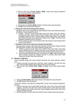 Kuliah Umum IlmuKomputer.Com
Copyright © 2003 IlmuKomputer.Com
b. Pilih dan klik menu Format, Column, Width, maka kotak dialog pengubahan
kolom akan ditampilkan, seperti berikut ;
c. Pada kotak isian Column Width, ketikkan nilai lebar kolom yang diinginkan.
d. Klik OK untuk menutup kotak dialog ini.
2. Mengubah Lebar Kolom Menggunakan Mouse
Mengubah lebar kolom dengan Mouse dapat dilakukan lebih cepat dibanding dengan
cara diatas. Caranya seperti berikut ini ;
a. Arahkan penunjuk mouse pada batas kanan dari kolom yang akan diubah,
sehingga penunjuk mouse berubah bentuk menjadi panah dua arah. Jika ingin
mengubah beberapa kolom, sorotlah terlebih dahulu kolom-kolom yang diubah,
lalu arahkan penunjuk mouse pada kolom bagian kanan. Ingat : Penunjuk mouse
diletakkan disebelah kanan huruf kolom.
b. Klik dan geser penunjuk mouse tersebut kekiri atau kekanan sesuai dengan lebar
kolom yang diinginkan.
3. Mengubah Lebar Kolom Agar Sesuai Dengan Panjang Data
Kita juga dapat mengatur agar lebar kolom berubah otomatis sesuai dengan panjang
data pada kolom tersebut, hal ini dapat dilakukan dengan cara ;
a. Arahkan penunjuk mouse pada huruf sebelah kanan dari kolom yang akan
diubah. Misalkan Kolom B, letakkan penunjuk mouse disebelah kanan dari huruf
B tersebut, sehingga penunjuk mouse berubah menjadi tanda panah dua arah.
b. Klik dua kali pada kondisi penunjuk mouse seperti itu. Ingat : data telah ada pada
kolom tersebut sebelumnya. Dengan perintah ini otomatis lebar kolom akan
disesuaikan dengan data yang terpanjang.
5.7 Mengatur Tinggi Baris
Untuk mengubah tinggi baris sesuai dengan kebutuhan kita, dapat dilakukan dengan
cara ;
1. Letakkan penunjuk sel pada baris yang akan diubah tingginya. Jika lebih dari satu
baris, maka sorotlah terlebih dahulu seluruh baris yang akan diubah.
2. Pilih dan klik menu Format, Row, Height, sehingga muncul kotak dialog seperti
berikut ;
3. Pada kotak Row Height, isilah sesuai dengan nilai tinggi baris yang diinginkan.
4. Klik OK sebagai tanda persetujuan.
Untuk lebih cepatnya, kita juga bisa menggunakan mouse untuk mengubah tinggi baris,
caranya ;
1. Arahkan penunjuk mouse pada bagian bawah dari nomor baris yang akan diubah
tingginya. Jika lebih dari satu baris, maka sorotlah seluruh nomor baris yang akan
diubah tingginya, lalu arahkan penunjuk mouse kebagian paling bawah dari nomor
yang akan diubah tersebut.
2. Klik dan geserlah mouse ke atas atau kebawah sesuai dengan tinggi yang inginkan.
24
 