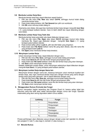 Kuliah Umum IlmuKomputer.Com
Copyright © 2003 IlmuKomputer.Com
5.8 Membuka Lembar Kerja Baru
Membuka lembar kerja baru dapat dilakukan seperti berikut ;
1. Pilih dan klik menu File, New atau tekan Ctrl+N, sehingga muncul kotak dialog
membuka lembar kerja.
2. Pada kotak dialog tersebut, klik Tab General dan pilih icon workbook.
3. Klik OK untuk menutup kotak dialog ini.
Disamping cara diatas, kita juga bisa membuka lembar kerja dengan meng-klik Icon New
( ) yang terdapat toolbars standar. Cara ini lebih efektif dan cepat dibanding dengan
cara diatas.
5.9 Membuka Lembar Kerja Yang Telah Ada
Membuka lembar kerja yang telah ada dapat dilakukan dengan cara ;
1. Pilih dan klik menu File, Open atau tekan Ctrl+O sehingga muncul kota dialog
membuka file. Dapat juga dilakukan dengan meng-klik Icon Open ( )yang
terdapat pada toolbars standar.
2. Pada tombol daftar pilihan Look In, pilih dan klik folder yang dinginkan.
3. Pada kotak isian File Name ketikan nama file yang akan dibuka, atau klik nama file
yang terdapat kotak Look In.
4. Klik Open untuk membuka lembar kerja tersebut.
5.10 Menyimpan Lembar Kerja
Untuk menyimpan lembar kerja, dapat dilakukan dengan cara ;
1. Pilih dan klik menu File, Save, sehingga muncuk kotak dialog penyimpan.
2. Pada kotak Save In pilih dan klik forder tempat penyimpanan data.
3. Pada kotak isian file name ketikkan nama file dari lembar kerja yang akan disimpan.
4. Klik Save untuk menyimpan lembar kerja.
Setelah melakukan proses diatas, untuk menyimpan selanjutnya dapat dilakukan dengan
meng-klik Icon Save ( )yang terdapat pada toolbars standar.
5.11 Menyimpan Lembar Kerja dengan Nama lain
Menyimpan lembar dengan nama lain, biasanya bertujuan untuk membuat duplikat dari
lembar kerja, atau ingin membuat lembar kerja baru dengan format yang sama dengan
lembar kerja yang akan disimpan. Hal ini dapat dilakukan dengan cara ;
1. Pilih dan klik menu File, Save As, sehingga muncul kotak dialog Save As.
2. Pada kotak Save In pilih dan klik forder tempat penyimpanan data.
3. Pada kotak isian file name ketikkan nama file dari lembar kerja yang akan disimpan.
4. Klik Save untuk menyimpan lembar kerja.
6. Menggunakan Rumus (Formula) dan Fungsi
Rumus merupakan bagian terpenting dari Program Excel ini, karena setiap tabel dan
dokumen yang kita ketik akan selalu berhubungan dengan rumus dan fungsi. Operator
matematika yang akan sering digunakan dalam rumus adalah ;
Lambang Fungsi
+ Penjumlahan
- Pengurangan
* Perkalian
/ Pembagian
^ Perpangkatan
% Persentase
Proses perhitungan akan dilakukan sesuai dengan derajat urutan dari operator ini, dimulai
dari pangkat (^), kali (*), atau bagi (/), tambah (+) atau kurang (-).
6.1 Menulis Rumus
25
 