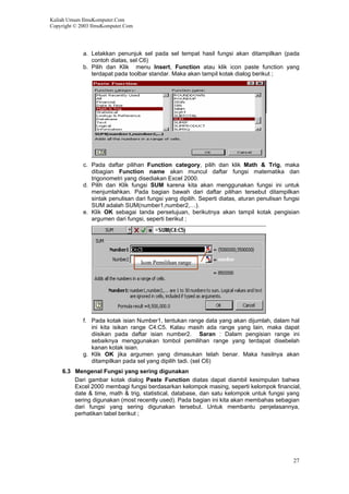 Kuliah Umum IlmuKomputer.Com
Copyright © 2003 IlmuKomputer.Com
a. Letakkan penunjuk sel pada sel tempat hasil fungsi akan ditampilkan (pada
contoh diatas, sel C6)
b. Pilih dan Klik menu Insert, Function atau klik icon paste function yang
terdapat pada toolbar standar. Maka akan tampil kotak dialog berikut ;
c. Pada daftar pilihan Function category, pilih dan klik Math & Trig, maka
dibagian Function name akan muncul daftar fungsi matematika dan
trigonometri yang disediakan Excel 2000.
d. Pilih dan Klik fungsi SUM karena kita akan menggunakan fungsi ini untuk
menjumlahkan. Pada bagian bawah dari daftar pilihan tersebut ditampilkan
sintak penulisan dari fungsi yang dipilih. Seperti diatas, aturan penulisan fungsi
SUM adalah SUM(number1,number2,…).
e. Klik OK sebagai tanda persetujuan, berikutnya akan tampil kotak pengisian
argumen dari fungsi, seperti berikut ;
Icon Pemilihan range
f. Pada kotak isian Number1, tentukan range data yang akan dijumlah, dalam hal
ini kita isikan range C4:C5. Kalau masih ada range yang lain, maka dapat
diisikan pada daftar isian number2. Saran : Dalam pengisian range ini
sebaiknya menggunakan tombol pemilihan range yang terdapat disebelah
kanan kotak isian.
g. Klik OK jika argumen yang dimasukan telah benar. Maka hasilnya akan
ditampilkan pada sel yang dipilih tadi. (sel C6)
6.3 Mengenal Fungsi yang sering digunakan
Dari gambar kotak dialog Paste Function diatas dapat diambil kesimpulan bahwa
Excel 2000 membagi fungsi berdasarkan kelompok masing, seperti kelompok financial,
date & time, math & trig, statistical, database, dan satu kelompok untuk fungsi yang
sering digunakan (most recently used). Pada bagian ini kita akan membahas sebagian
dari fungsi yang sering digunakan tersebut. Untuk membantu penjelasannya,
perhatikan tabel berikut ;
27
 