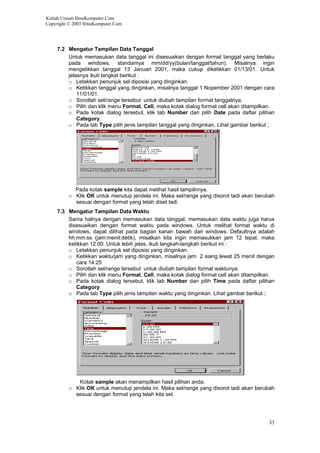 Kuliah Umum IlmuKomputer.Com
Copyright © 2003 IlmuKomputer.Com
7.2 Mengatur Tampilan Data Tanggal
Untuk memasukan data tanggal ini disesuaikan dengan format tanggal yang berlaku
pada windows, standarnya mm/dd/yy(bulan/tanggal/tahun). Misalnya ingin
mengetikkan tanggal 13 Januari 2001, maka cukup diketikkan 01/13/01. Untuk
jelasnya ikuti langkat berikut ;
o Letakkan penunjuk sel diposisi yang dinginkan.
o Ketikkan tanggal yang dinginkan, misalnya tanggal 1 Nopember 2001 dengan cara
11/01/01.
o Sorotlah sel/range tersebut untuk diubah tampilan format tanggalnya.
o Pilih dan klik menu Format, Cell, maka kotak dialog format cell akan ditampilkan.
o Pada kotak dialog tersebut, klik tab Number dan pilih Date pada daftar pilihan
Category.
o Pada tab Type pilih jenis tampilan tanggal yang dinginkan. Lihat gambar berikut ;
Pada kotak sample kita dapat melihat hasil tampilnnya.
o Klik OK untuk menutup jendela ini. Maka sel/range yang disorot tadi akan berubah
sesuai dengan format yang telah diset tadi.
7.3 Mengatur Tampilan Data Waktu
Sama halnya dengan memasukan data tanggal, memasukan data waktu juga harus
disesuaikan dengan format waktu pada windows. Untuk melihat format waktu di
windows, dapat dilihat pada bagian kanan bawah dari windows. Defaultnya adalah
hh:mm:ss (jam:menit:detik), misalkan kita ingin memasukkan jam 12 tepat, maka
ketikkan 12:00. Untuk lebih jelas, ikuti langkah-langkah berikut ini :
o Letakkan penunjuk sel diposisi yang dinginkan.
o Ketikkan waktu/jam yang dinginkan, misalnya jam 2 siang lewat 25 menit dengan
cara 14:25
o Sorotlah sel/range tersebut untuk diubah tampilan format waktunya.
o Pilih dan klik menu Format, Cell, maka kotak dialog format cell akan ditampilkan.
o Pada kotak dialog tersebut, klik tab Number dan pilih Time pada daftar pilihan
Category.
o Pada tab Type pilih jenis tampilan waktu yang dinginkan. Lihat gambar berikut ;
Kotak sample akan menampilkan hasil pilihan anda.
o Klik OK untuk menutup jendela ini. Maka sel/range yang disorot tadi akan berubah
sesuai dengan format yang telah kita set.
33
 