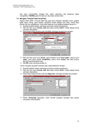 Kuliah Umum IlmuKomputer.Com
Copyright © 2003 IlmuKomputer.Com
Jika ingin menampilkan tanggal dan waktu sekarang, kita langsung dapat
mengetikkan =NOW() pada formula bar, lalu tekan tombol enter.
7.4 Mengatur Tampilan Data Huruf/Teks
Seperti Word 2000, di Excel 2000 kita juga bisa mengatur tampilan huruf, apakah
cetak tebal, miring, garis bawah, berwarna merah dengan font Arial, Times New
Roman dan lain sebagainya. Untuk lebih jelasnya, ikuti langkah-langkah berikut ini :
Sorotlah terlebih dahulu sel/range yang akan diubah tampilannya.
Pilih dan klik menu Format, Cell atau tekan tombol Ctrl+1. Kotak dialog format
cell akan ditampilkan.
Pada kotak dialog tersebut pilih tab Font, sehingga tampilannya menjadi ;
Pilih dan klik nama huruf (Font), gaya tampilan huruf (Font style), ukuran huruf
(Size), jenis garis bawah (Underline), warna huruf (Color) dan efek khusus
lainnya sesuai keinginan kita.
Klik OK untuk menutup jendela ini.
Untuk mengatur perataan tampilan data, dapat dilakukan dengan ;
Sorotlah terlebih dahulu sel/range yang akan diubah tampilannya.
Pilih dan klik menu Format, Cell atau tekan tombol Ctrl+1. Kotak dialog format
cell akan ditampilkan.
Pada kotak dialog tersebut pilih tab Alignment, sehingga tampilannya menjadi ;
Pilihan Horizontal digunakan untuk memilih perataan tampilan teks secara
horizontal. Lihat Gambar ;
34
 