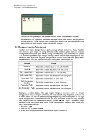 Kuliah Umum IlmuKomputer.Com
Copyright © 2003 IlmuKomputer.Com
pada kotak dialog New pilih tab general dan klik Blank Document lalu klik OK.
Pada layar ini kita jugadapat membuka berbagai format surat, memo, web pages dan
lain sebagainya. Untuk melihat masing-masingnya kita tinggal meng-klik jenis format
yang diinginkan yang terletak sejajar dengan tab general.
5.2 Menggeser Insertion Point (kursor)
Insertion point sama dengan kursor, perbedaanya terletak bentuknya. Kalau insertion
point berupa garis tegak (I) yang berkedip-kedip terdapat pada aplikasi windows
sedangkan kursor adalah garis rebah (-) yang berkedip-kedip yang terdapat pada aplikasi
DOS. Insertion point berfungsi sebagai penunjuk lokasi tempat memulai pengetikan atau
menandai teks. Agar kita bergerak dengan cepat dalam suatu dokumen yang besar,
maka kita harus tahu apa saja perintah untuk menggeser insertion poin ini.
Tombol Fungsi
atau Berpindah ke kanan atau ke kiri satu karakter
atau Berpindah ke atas atau ke bawah satu baris
Ctrl+ atau Ctrl+ Berpindah ke kanan atau ke kiri satu kata
Ctrl+ atau Ctrl+ Berpindah ke atas atau kebawah satu paragraph
Home atau End Berpindah ke awal atau ke akhir baris
Ctrl+Home atau
Ctrl+End
Berpindah ke awal atau ke akhir dokumen
PgUp atau PgDn Berpindah ke atas atau ke bawah satu layar
Ctrl+PgUp/Ctrl+ PgDn Berpindah ke atas atau ke bawah satu halaman
Disamping perintah diatas, kita juga dapat mengeser insertion point ini dengan
menggunakan mouse, dengan cara meng-klik pada daerah yang diinginkan, tentunya hal
ini hanya dapat kita lakukan pada layar yang tampak saja. Untuk mengatasi ini kita juga
dapat menggunakan tombol vertical scroll bar atau horizontal scroll bar yang terdapat
pada bagian kanan dan bawah layar dengan symbol . Ingat : Tombol ini hanya
berfungsi untuk menggeser layar bukan untuk memindahkan insertion point. Cara yang
paling cepat adalah dengan ;
1. Klik menu Edit
2. Pilih dan Klik Submenu Go To
3. Maka akan tampil jendela Find and Replace,seperti dibawah ini ;
4
 