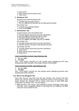 Kuliah Umum IlmuKomputer.Com
Copyright © 2003 IlmuKomputer.Com
Tekan Ctrl+C
Bawa insertion point ke daerah tujuan
Tekan Ctrl+V
2. Menghapus Teks
Menghapus teks dapat kita lakukan sbb;
Tandailah teks yang akan dihapus
Klik menu Edit lalu klik Cut (atau klik icon Cut, gambar gunting)
Atau dengan cara ;
Tandailah teks yang akan dihapus
Tekan tombol Delete
3. Memindahkan Teks
Langkah-langkah untuk memindahkan teks ;
Tandailah terlebih dahulu teks yang akan dipindahkan
Klik menu Edit lalu klik Cut (atau klik icon Cut)
Pindahkan insertion point ke daerah tujuan
Klik menu Edit lalu klik Paste (atau klik icon Paste)
Atau dengan cara ;
Tandailah terlebih dahulu teks yang akan dipindahkan
Drag teks tersebut dan geser mouse kelokasi yang baru
Atau dengan cara lain;
Tandailah terlebih dahulu teks yang akan dipindahkan
Tekan Ctrl+X
Bawa insertion point ke daerah tujuan
Tekan Ctrl+V
Untuk membatalkan perintah, dapat dilakukan sbb;
Klik menu Edit
Klik Undo
Atau ; cukup dengan meng-klik icon undo (gambar panah melengkung ke-kiri yang
terdapat pada toolbar standard). Atau dengan menekan tombol Ctrl+Z
Untuk mengulangi perintah, dapat dilakukan sbb;
Klik menu Edit
Klik Redo
Atau ; cukup dengan meng-klik icon redo (gambar panah melengkung ke-kanan yang
terdapat pada toolbar standard).
5.3.3 Mencari dan Mengganti Teks
Pada suatu dokumen yang besar tentu kita akan kesulitan untuk mencari suatu kata
tertentu atau mencari sambil mengganti kata/kalimat tersebut secara langsung. Anda
jangan khawatir jika mengalami hal ini, karena untuk tujuan ini Word 2000 telah
menyediakan dua fasilitas, yaitu ; Find dan Replace
Find, digunakan untuk mencari suatu kata/kalimat tertentu berdasakan kriteria yang
ditentukan. Untuk mengaktifkan fasilitas ini kita tinggal klik menu Edit lalu klik Find,
maka akan keluar jendela find sbb;
7
 
