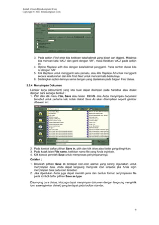 Kuliah Umum IlmuKomputer.Com
Copyright © 2003 IlmuKomputer.Com
3. Pada option Find what kita ketikkan kata/kalimat yang dicari dan diganti. Misalnya
kita mencari kata ‘AKU’ dan ganti dengan ‘MY’, maka Ketikkan ‘AKU’ pada option
ini.
4. Option Replace with diisi dengan kata/kalimat pengganti. Pada contoh diatas kita
isi dengan ‘MY’
5. Klik Replace untuk mengganti satu persatu, atau klik Replace All untuk mengganti
secara keseluruhan dan klik Find Next untuk mencari kata berikutnya.
6. Sedangkan option lainnya sama dengan yang dijelaskan pada bagian Find diatas.
5.3.4 Menyimpan Dokumen
Lembar kerja (document) yang kita buat dapat disimpan pada harddisk atau disket
dengan cara sebagai berikut ;
1. Pilih dan klik menu File, Save atau tekan Ctrl+S. Jika Anda menyimpan document
tersebut untuk pertama kali, kotak dialod Save As akan ditampilkan seperti gambar
dibawah ini ;
2. Pada tombol daftar pilihan Save in, pilih dan klik drive atau folder yang diinginkan.
3. Pada kotak isian File name, ketikkan nama file yang Anda inginkan.
4. Klik tombol perintah Save untuk memproses penyimpanannya.
Catatan ;
1. Dibawah pilihan Save in terdapat icon-icon alamat yang sering digunakan untuk
menyimpan data. Anda dapat langsung meng-klik icon tersebut jika Anda ingin
menyimpan data pada icon tersebut.
2. Jika diperlukan Anda juga dapat memilih jenis dan bentuk format penyimpanan file
pada tombol daftar pilihan Save as type.
Disamping cara diatas, kita juga dapat menyimpan dokumen dengan langsung meng-klik
icon save (gambar disket) yang terdapat pada toolbar standar.
9
 
