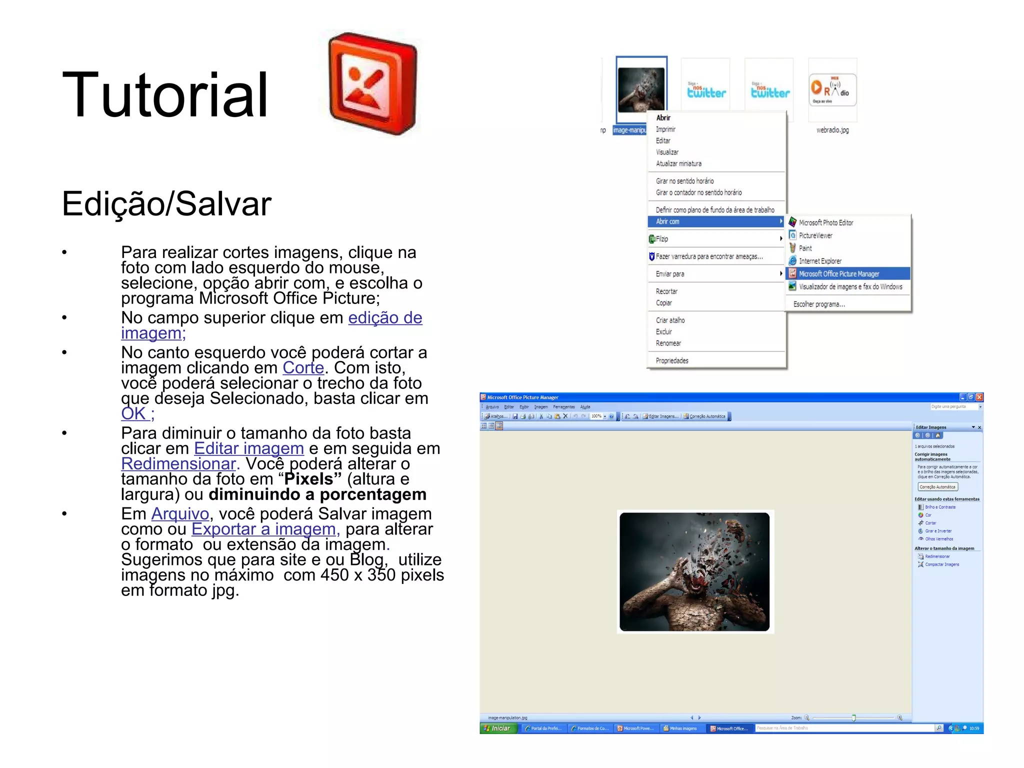 Tutorial  Edição/Salvar Para realizar cortes imagens, clique na foto com lado esquerdo do mouse, selecione, opção abrir com, e escolha o programa Microsoft Office Picture; No campo superior clique em  edição de imagem ; No canto esquerdo você poderá cortar a imagem clicando em  Corte . Com isto, você poderá selecionar o trecho da foto que deseja Selecionado, basta clicar em  OK  ; Para diminuir o tamanho da foto basta clicar em  Editar imagem  e em seguida em  Redimensionar .  Você poderá alterar o tamanho da foto em “ Pixels”  (altura e largura) ou  diminuindo a porcentagem   Em  Arquivo , você poderá Salvar imagem como ou  Exportar a imagem ,  para alterar o formato  ou extensão da imagem .  Sugerimos que para site e ou Blog,  utilize imagens no máximo  com 450 x 350 pixels em formato jpg.  