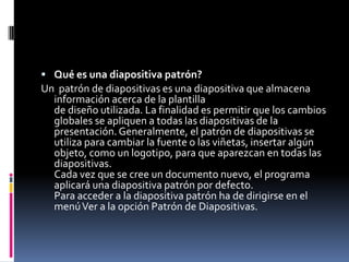  Qué es una diapositiva patrón?
Un patrón de diapositivas es una diapositiva que almacena
  información acerca de la plantilla
  de diseño utilizada. La finalidad es permitir que los cambios
  globales se apliquen a todas las diapositivas de la
  presentación. Generalmente, el patrón de diapositivas se
  utiliza para cambiar la fuente o las viñetas, insertar algún
  objeto, como un logotipo, para que aparezcan en todas las
  diapositivas.
  Cada vez que se cree un documento nuevo, el programa
  aplicará una diapositiva patrón por defecto.
  Para acceder a la diapositiva patrón ha de dirigirse en el
  menú Ver a la opción Patrón de Diapositivas.
 