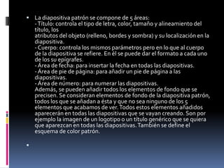  La diapositiva patrón se compone de 5 áreas:
    - Título: controla el tipo de letra, color, tamaño y alineamiento del
    título, los
    atributos del objeto (relleno, bordes y sombra) y su localización en la
    diapositiva.
    - Cuerpo: controla los mismos parámetros pero en lo que al cuerpo
    de la diapositiva se refiere. En él se puede dar el formato a cada uno
    de los su epígrafes.
    - Área de fecha: para insertar la fecha en todas las diapositivas.
    - Área de pie de página: para añadir un pie de página a las
    diapositivas.
    - Área de número: para numerar las diapositivas.
    Además, se pueden añadir todos los elementos de fondo que se
    precisen. Se consideran elementos de fondo de la diapositiva patrón,
    todos los que se añadan a ésta y que no sea ninguno de los 5
    elementos que acabamos de ver. Todos estos elementos añadidos
    aparecerán en todas las diapositivas que se vayan creando. Son por
    ejemplo la imagen de un logotipo o un título genérico que se quiera
    que aparezcan en todas las diapositivas. También se define el
    esquema de color patrón.


 