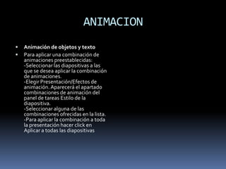 ANIMACION
   Animación de objetos y texto
   Para aplicar una combinación de
    animaciones preestablecidas:
    -Seleccionar las diapositivas a las
    que se desea aplicar la combinación
    de animaciones.
    -Elegir Presentación/Efectos de
    animación. Aparecerá el apartado
    combinaciones de animación del
    panel de tareas Estilo de la
    diapositiva.
    -Seleccionar alguna de las
    combinaciones ofrecidas en la lista.
    -Para aplicar la combinación a toda
    la presentación hacer click en
    Aplicar a todas las diapositivas
 