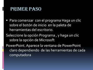 Primer paso

 Para comenzar con el programa Haga un clic
  sobre el botón de inicio en la paleta de
  herramientas del escritorio.
Seleccione la opción Programa , y haga un clic
  sobre la opción de Microsoft
PowerPoint. Aparece la ventana de PowerPoint
  claro dependiendo de las herramientas de cada
  computadora
 
