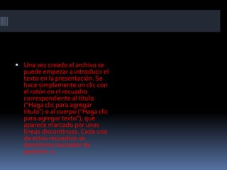  Una vez creado el archivo se
  puede empezar a introducir el
  texto en la presentación. Se
  hace simplemente un clic con
  el ratón en el recuadro
  correspondiente al título
  ("Haga clic para agregar
  título") o al cuerpo ("Haga clic
  para agregar texto"), que
  aparece marcado por unas
  líneas discontinuas. Cada uno
  de estos recuadros se
  denomina marcador de
  posición. a
 