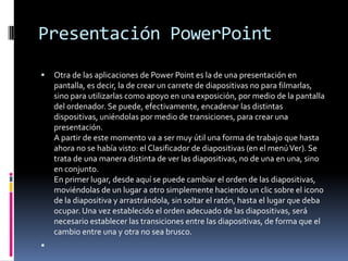 Presentación PowerPoint
   Otra de las aplicaciones de Power Point es la de una presentación en
    pantalla, es decir, la de crear un carrete de diapositivas no para filmarlas,
    sino para utilizarlas como apoyo en una exposición, por medio de la pantalla
    del ordenador. Se puede, efectivamente, encadenar las distintas
    dispositivas, uniéndolas por medio de transiciones, para crear una
    presentación.
    A partir de este momento va a ser muy útil una forma de trabajo que hasta
    ahora no se había visto: el Clasificador de diapositivas (en el menú Ver). Se
    trata de una manera distinta de ver las diapositivas, no de una en una, sino
    en conjunto.
    En primer lugar, desde aquí se puede cambiar el orden de las diapositivas,
    moviéndolas de un lugar a otro simplemente haciendo un clic sobre el icono
    de la diapositiva y arrastrándola, sin soltar el ratón, hasta el lugar que deba
    ocupar. Una vez establecido el orden adecuado de las diapositivas, será
    necesario establecer las transiciones entre las diapositivas, de forma que el
    cambio entre una y otra no sea brusco.

 