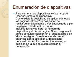 Enumeración de diapositivas
   Para numerar las diapositivas existe la opción
    Insertar Número de diapositiva.
    Como existe la posibilidad de aplicarlo a todas
    las páginas, ofrecerá la posibilidad de
    remitir automáticamente a Ver Encabezado y pie
    de página. Desde ahí, se podrá
    incluir la fecha y la hora, el número de
    diapositiva y el pie de página. Si no, preguntará
    dónde se quiere colocar: en el encabezado o en
    el pie de página. Si se le responde que sí
    entonces abrirá este menú, donde será
    necesario especificar, entre otras cosas, la
    posición en la que se quiere colocar la
    numeración.
 