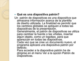 Qué es una diapositiva patrón?
Un patrón de diapositivas es una diapositiva que
 almacena información acerca de la plantilla
 de diseño utilizada. La finalidad es permitir que
 los cambios globales se apliquen a todas las
 diapositivas de la presentación.
 Generalmente, el patrón de diapositivas se utiliza
 para cambiar la fuente o las viñetas, insertar
 algún objeto, como un logotipo, para que
 aparezcan en todas las diapositivas.
 Cada vez que se cree un documento nuevo, el
 programa aplicará una diapositiva patrón por
 defecto.
 Para acceder a la diapositiva patrón ha de
 dirigirse en el menú Ver a la opción Patrón de
 Diapositivas.
 