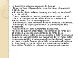    La diapositiva patrón se compone de 5 áreas:
    - Título: controla el tipo de letra, color, tamaño y alineamiento
    del título, los
    atributos del objeto (relleno, bordes y sombra) y su localización
    en la diapositiva.
    - Cuerpo: controla los mismos parámetros pero en lo que al
    cuerpo de la diapositiva se refiere. En él se puede dar el
    formato a cada uno de los su epígrafes.
    - Área de fecha: para insertar la fecha en todas las diapositivas.
    - Área de pie de página: para añadir un pie de página a las
    diapositivas.
    - Área de número: para numerar las diapositivas.
    Además, se pueden añadir todos los elementos de fondo que
    se precisen. Se consideran elementos de fondo de la
    diapositiva patrón, todos los que se añadan a ésta y que no sea
    ninguno de los 5 elementos que acabamos de ver. Todos estos
    elementos añadidos aparecerán en todas las diapositivas que
    se vayan creando. Son por ejemplo la imagen de un logotipo o
    un título genérico que se quiera que aparezcan en todas las
    diapositivas. También se define el esquema de color patrón.


 