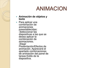 ANIMACION
   Animación de objetos y
    texto
   Para aplicar una
    combinación de
    animaciones
    preestablecidas:
    -Seleccionar las
    diapositivas a las que se
    desea aplicar la
    combinación de
    animaciones.
    -Elegir
    Presentación/Efectos de
    animación. Aparecerá el
    apartado combinaciones
    de animación del panel de
    tareas Estilo de la
    diapositiva.
 