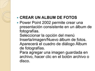  CREAR UN ALBUM DE FOTOS
 Power Point 2002 permite crear una
  presentación consistente en un álbum de
  fotografías.
  Seleccionar la opción del menú
  Inserta/imagen/Nuevo álbum de fotos.
  Aparecerá el cuadro de diálogo Álbum
  de fotografías.
  Para agregar una imagen guardada en
  archivo, hacer clic en el botón archivo o
  disco.
 