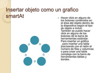 Insertar objeto como un grafico
smartAt                Hacer click en alguno de
                               los botones contenidos en
                               el área del objeto dentro de
                               la diapositiva según el tipo
                               de objeto a incluir.
                               También se puede hacer
                               click en alguno de los
                               botones de la barra de
                               herramientas estándar.
                               Para insertar un gráfico
                               , para insertar una tabla
                               precisando con el ratón el
                               número de filas y columnas
                               o para crear una tabla
                               compleja con la barra de
                               herramientas tablas y
                               bordes .
 