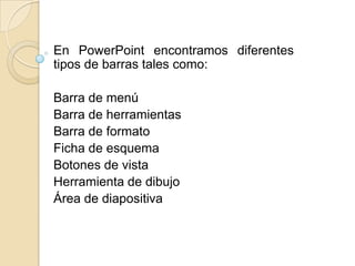 En PowerPoint encontramos diferentes
tipos de barras tales como:

Barra de menú
Barra de herramientas
Barra de formato
Ficha de esquema
Botones de vista
Herramienta de dibujo
Área de diapositiva
 