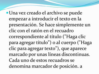  Una vez creado el archivo se puede
 empezar a introducir el texto en la
 presentación. Se hace simplemente un
 clic con el ratón en el recuadro
 correspondiente al título ("Haga clic
 para agregar título") o al cuerpo ("Haga
 clic para agregar texto"), que aparece
 marcado por unas líneas discontinuas.
 Cada uno de estos recuadros se
 denomina marcador de posición. a
 