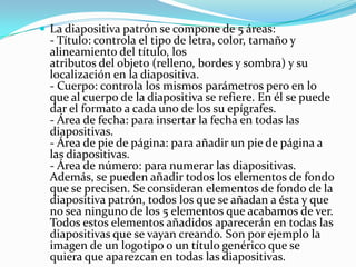  La diapositiva patrón se compone de 5 áreas:
  - Título: controla el tipo de letra, color, tamaño y
  alineamiento del título, los
  atributos del objeto (relleno, bordes y sombra) y su
  localización en la diapositiva.
  - Cuerpo: controla los mismos parámetros pero en lo
  que al cuerpo de la diapositiva se refiere. En él se puede
  dar el formato a cada uno de los su epígrafes.
  - Área de fecha: para insertar la fecha en todas las
  diapositivas.
  - Área de pie de página: para añadir un pie de página a
  las diapositivas.
  - Área de número: para numerar las diapositivas.
  Además, se pueden añadir todos los elementos de fondo
  que se precisen. Se consideran elementos de fondo de la
  diapositiva patrón, todos los que se añadan a ésta y que
  no sea ninguno de los 5 elementos que acabamos de ver.
  Todos estos elementos añadidos aparecerán en todas las
  diapositivas que se vayan creando. Son por ejemplo la
  imagen de un logotipo o un título genérico que se
  quiera que aparezcan en todas las diapositivas.
 