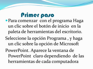 Primer paso
 Para comenzar con el programa Haga
 un clic sobre el botón de inicio en la
 paleta de herramientas del escritorio.
Seleccione la opción Programa , y haga
 un clic sobre la opción de Microsoft
PowerPoint. Aparece la ventana de
 PowerPoint claro dependiendo de las
 herramientas de cada computadora
 