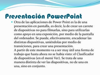 Presentación PowerPoint
  Otra de las aplicaciones de Power Point es la de una
   presentación en pantalla, es decir, la de crear un carrete
   de diapositivas no para filmarlas, sino para utilizarlas
   como apoyo en una exposición, por medio de la pantalla
   del ordenador. Se puede, efectivamente, encadenar las
   distintas dispositivas, uniéndolas por medio de
   transiciones, para crear una presentación.
   A partir de este momento va a ser muy útil una forma de
   trabajo que hasta ahora no se había visto: el Clasificador
   de diapositivas (en el menú Ver). Se trata de una
   manera distinta de ver las diapositivas, no de una en
   una, sino en conjunto.
 