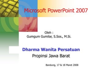 Microsoft PowerPoint 2007


          Oleh :
 Gumgum Gumilar, S.Sos., M.Si.



Dharma Wanita Persatuan
    Propinsi Jawa Barat
             Bandung, 17 & 18 Maret 2008
 