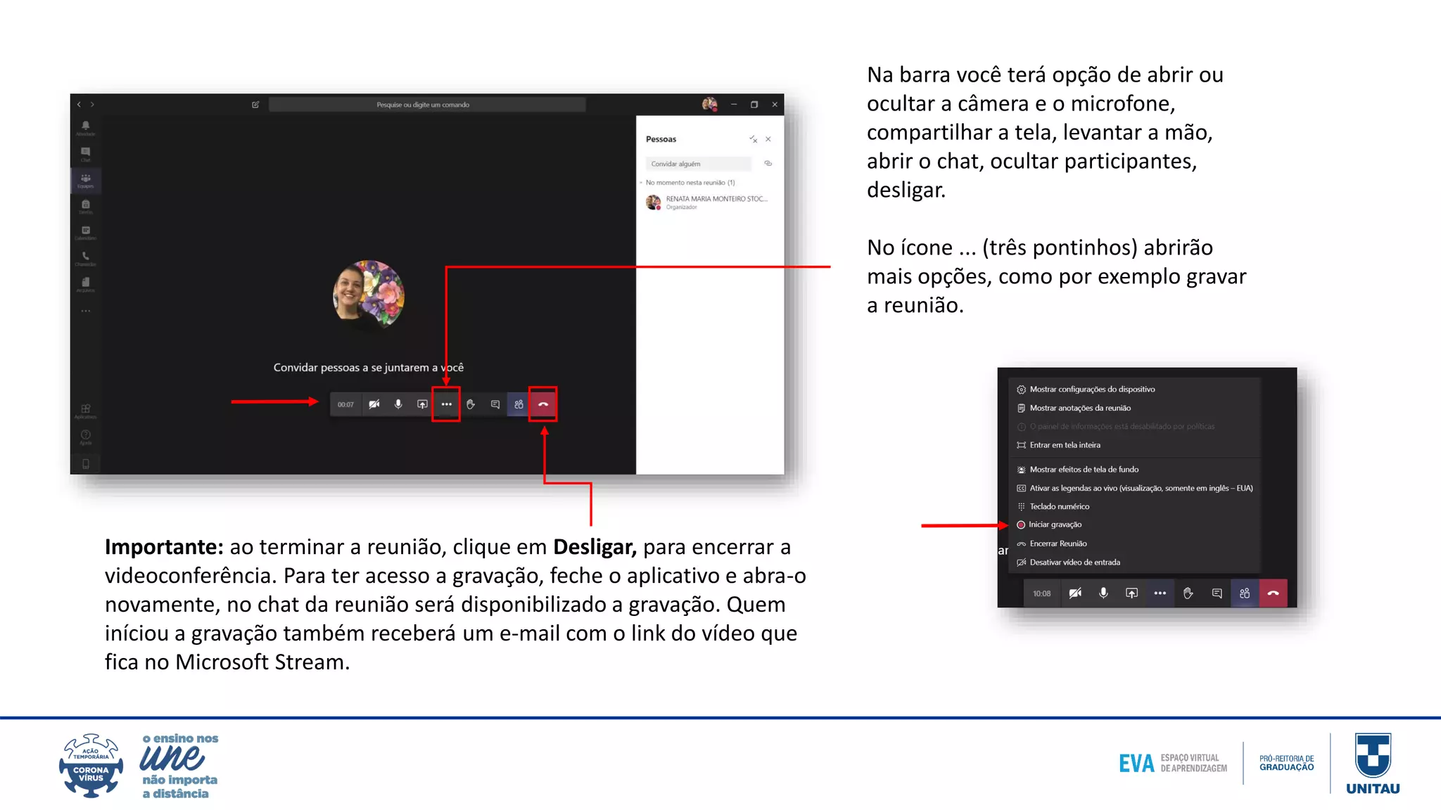 Na barra você terá opção de abrir ou
ocultar a câmera e o microfone,
compartilhar a tela, levantar a mão,
abrir o chat, ocultar participantes,
desligar.
No ícone ... (três pontinhos) abrirão
mais opções, como por exemplo gravar
a reunião.
Importante: ao terminar a reunião, clique em Desligar, para encerrar a
videoconferência. Para ter acesso a gravação, feche o aplicativo e abra-o
novamente, no chat da reunião será disponibilizado a gravação. Quem
iníciou a gravação também receberá um e-mail com o link do vídeo que
fica no Microsoft Stream.
 