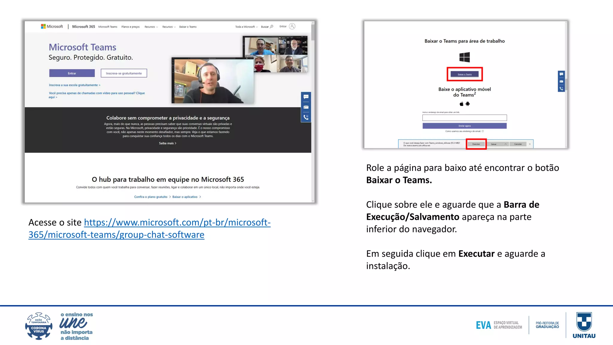 Acesse o site https://www.microsoft.com/pt-br/microsoft-
365/microsoft-teams/group-chat-software
Role a página para baixo até encontrar o botão
Baixar o Teams.
Clique sobre ele e aguarde que a Barra de
Execução/Salvamento apareça na parte
inferior do navegador.
Em seguida clique em Executar e aguarde a
instalação.
 