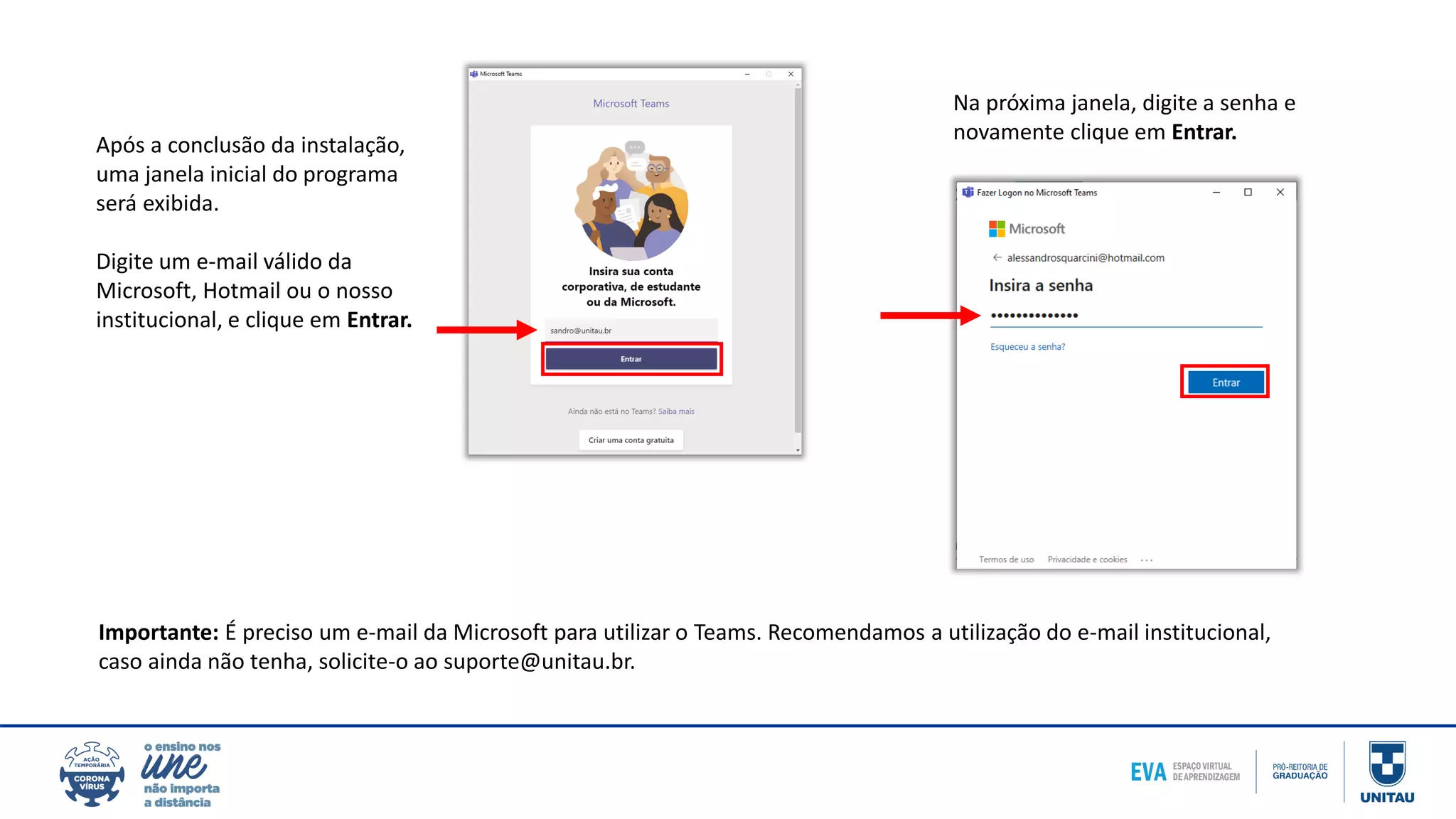 Após a conclusão da instalação,
uma janela inicial do programa
será exibida.
Digite um e-mail válido da
Microsoft, Hotmail ou o nosso
institucional, e clique em Entrar.
Importante: É preciso um e-mail da Microsoft para utilizar o Teams. Recomendamos a utilização do e-mail institucional,
caso ainda não tenha, solicite-o ao suporte@unitau.br.
Na próxima janela, digite a senha e
novamente clique em Entrar.
 