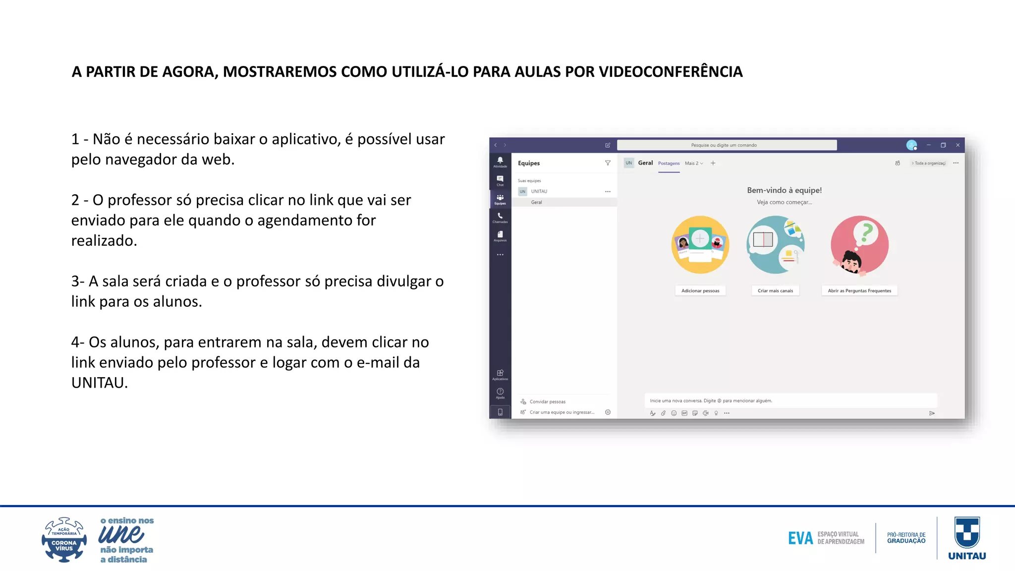 1 - Não é necessário baixar o aplicativo, é possível usar
pelo navegador da web.
2 - O professor só precisa clicar no link que vai ser
enviado para ele quando o agendamento for
realizado.
3- A sala será criada e o professor só precisa divulgar o
link para os alunos.
4- Os alunos, para entrarem na sala, devem clicar no
link enviado pelo professor e logar com o e-mail da
UNITAU.
A PARTIR DE AGORA, MOSTRAREMOS COMO UTILIZÁ-LO PARA AULAS POR VIDEOCONFERÊNCIA
 
