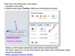 Para criar uma tarefa para o seu tópico:
1. Escolha o seu tema
2. Alterne para a guia Tarefas e defina as informações de tarefa

Todas as informações adicionais serão salvas automaticamente.
Por favor, clique em um dos links abaixo para obter mais informações sobre
recursos avançados.
Notas Ligações Arquivos Tarefas

 