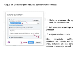 Clique em Convidar pessoas para compartilhar seu mapa:

1. Digite o endereço de email de seu convidado.

2. Adicione uma mensagem
pessoal.
3. Clique e envie o convite.
Seu
convidado,
então,
receberá um convite de email, incluindo um link para
acessar o seu mapa mental.

 