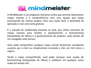 O MindMeister é um programa interativo online que permite desenvolver
mapas mentais e e compartilhá-los com uma equipe que esteja
participando do mesmo projeto. Para isso, basta fazer o download da
aplicação e criar uma conta gratuita.
É a solução de colaboração baseada na web, que utiliza conceitos de
mapas mentais para facilitar o planejamento, o brainstorming
(tempestade de idéias) e o gerenciamento de projetos, tudo através de
um navegador web comum.
Você pode compartilhar qualquer mapa mental facilmente convidando
usuários por e-mail ou simplesmente enviando a eles um link único e
seguro.
Tendo o mapa compartilhado, você pode começar uma sessão de
branstorming (tempestade de idéias) e colaborar em qualquer outro
mapa em tempo real.

 
