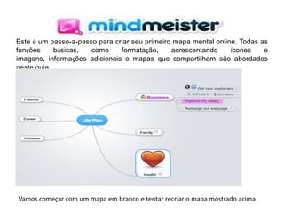 Este é um passo-a-passo para criar seu primeiro mapa mental online. Todas as
funções
básicas,
como
formatação,
acrescentando
ícones
e
imagens, informações adicionais e mapas que compartilham são abordados
neste guia.

Vamos começar com um mapa em branco e tentar recriar o mapa mostrado acima.

 