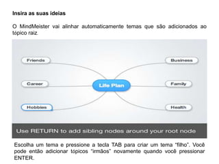 Insira as suas ideias

O MindMeister vai alinhar automaticamente temas que são adicionados ao
tópico raiz.

Escolha um tema e pressione a tecla TAB para criar um tema “filho”. Você
pode então adicionar tópicos “irmãos” novamente quando você pressionar
ENTER.

 