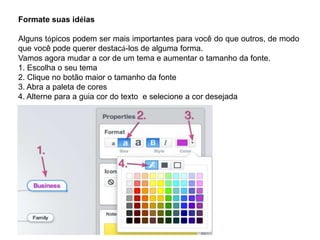 Formate suas idéias

Alguns tópicos podem ser mais importantes para você do que outros, de modo
que você pode querer destacá-los de alguma forma.
Vamos agora mudar a cor de um tema e aumentar o tamanho da fonte.
1. Escolha o seu tema
2. Clique no botão maior o tamanho da fonte
3. Abra a paleta de cores
4. Alterne para a guia cor do texto e selecione a cor desejada

 