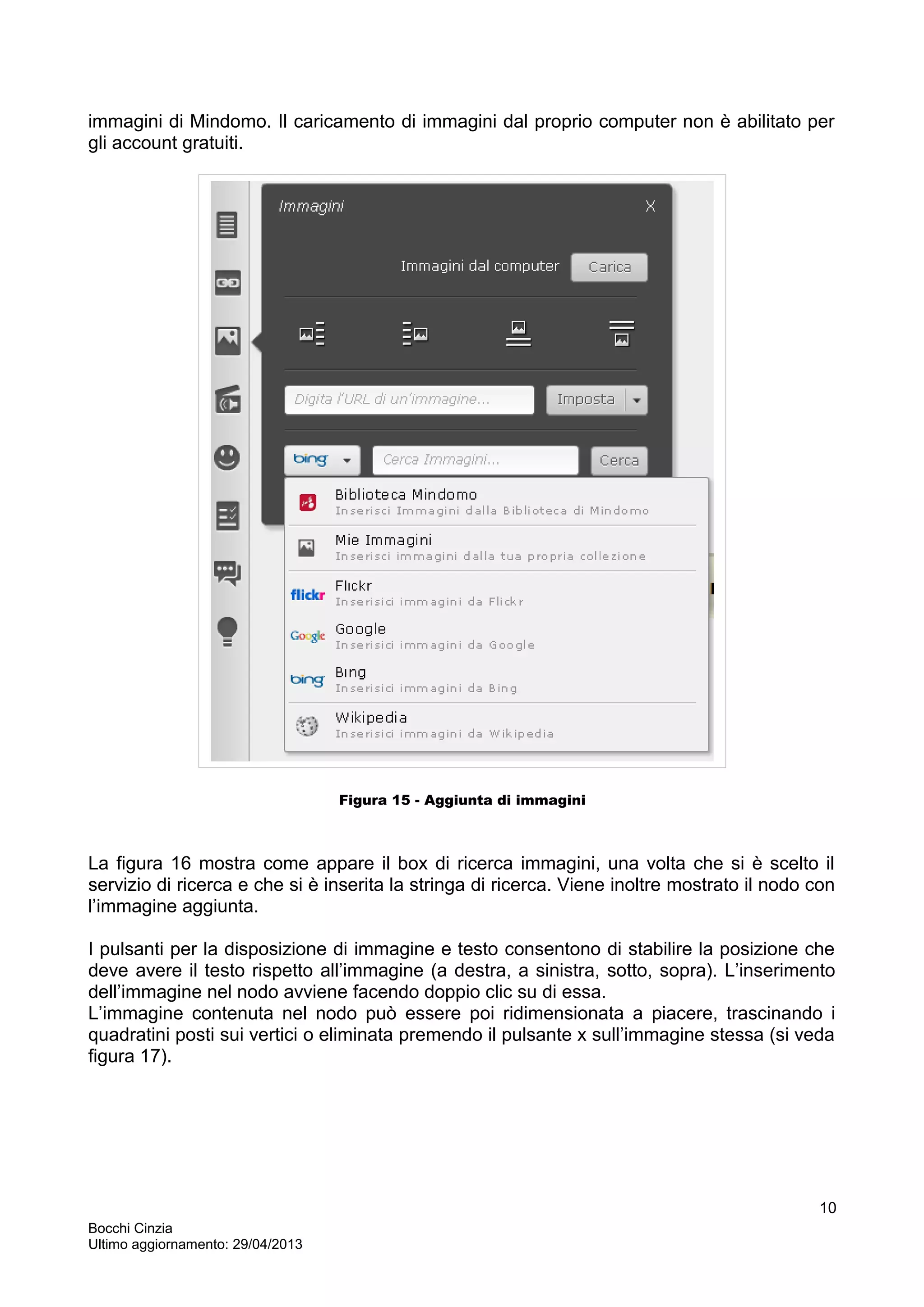 immagini di Mindomo. Il caricamento di immagini dal proprio computer non è abilitato per
gli account gratuiti.
Figura 15 - Aggiunta di immagini
La figura 16 mostra come appare il box di ricerca immagini, una volta che si è scelto il
servizio di ricerca e che si è inserita la stringa di ricerca. Viene inoltre mostrato il nodo con
l’immagine aggiunta.
I pulsanti per la disposizione di immagine e testo consentono di stabilire la posizione che
deve avere il testo rispetto all’immagine (a destra, a sinistra, sotto, sopra). L’inserimento
dell’immagine nel nodo avviene facendo doppio clic su di essa.
L’immagine contenuta nel nodo può essere poi ridimensionata a piacere, trascinando i
quadratini posti sui vertici o eliminata premendo il pulsante x sull’immagine stessa (si veda
figura 17).
Bocchi Cinzia
Ultimo aggiornamento: 29/04/2013
10
 