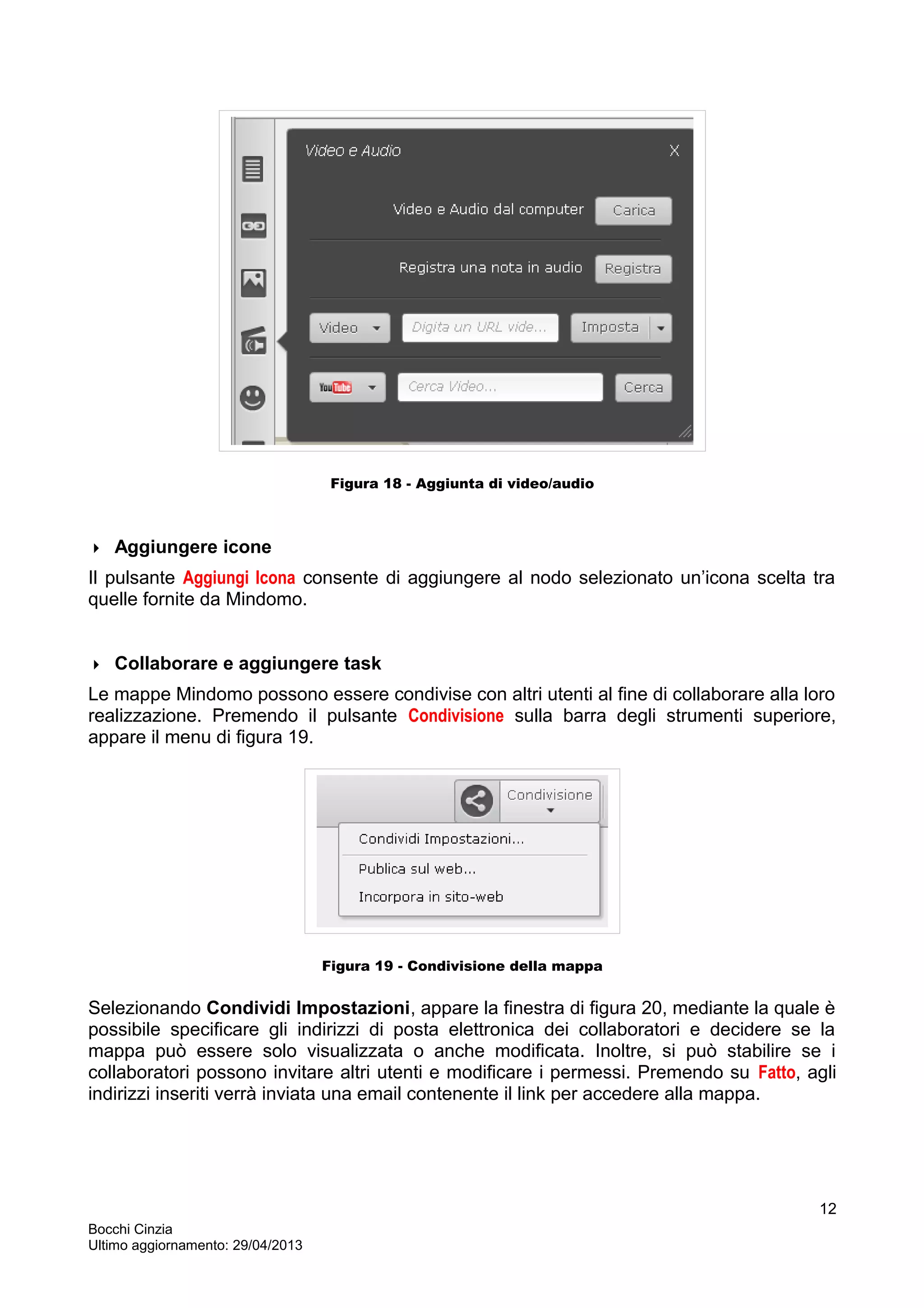 Figura 18 - Aggiunta di video/audio
 Aggiungere icone
Il pulsante Aggiungi Icona consente di aggiungere al nodo selezionato un’icona scelta tra
quelle fornite da Mindomo.
 Collaborare e aggiungere task
Le mappe Mindomo possono essere condivise con altri utenti al fine di collaborare alla loro
realizzazione. Premendo il pulsante Condivisione sulla barra degli strumenti superiore,
appare il menu di figura 19.
Figura 19 - Condivisione della mappa
Selezionando Condividi Impostazioni, appare la finestra di figura 20, mediante la quale è
possibile specificare gli indirizzi di posta elettronica dei collaboratori e decidere se la
mappa può essere solo visualizzata o anche modificata. Inoltre, si può stabilire se i
collaboratori possono invitare altri utenti e modificare i permessi. Premendo su Fatto, agli
indirizzi inseriti verrà inviata una email contenente il link per accedere alla mappa.
Bocchi Cinzia
Ultimo aggiornamento: 29/04/2013
12
 