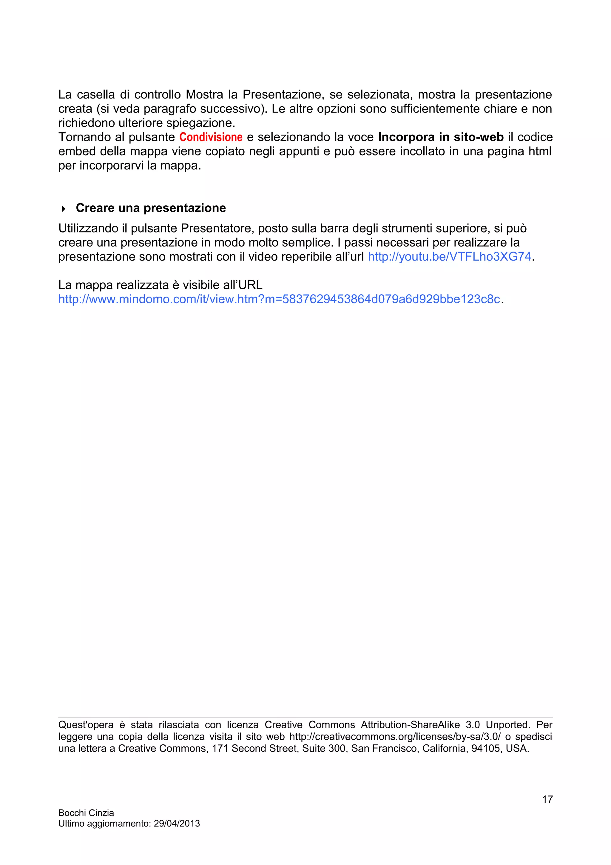 La casella di controllo Mostra la Presentazione, se selezionata, mostra la presentazione
creata (si veda paragrafo successivo). Le altre opzioni sono sufficientemente chiare e non
richiedono ulteriore spiegazione.
Tornando al pulsante Condivisione e selezionando la voce Incorpora in sito-web il codice
embed della mappa viene copiato negli appunti e può essere incollato in una pagina html
per incorporarvi la mappa.
 Creare una presentazione
Utilizzando il pulsante Presentatore, posto sulla barra degli strumenti superiore, si può
creare una presentazione in modo molto semplice. I passi necessari per realizzare la
presentazione sono mostrati con il video reperibile all’url http://youtu.be/VTFLho3XG74.
La mappa realizzata è visibile all’URL
http://www.mindomo.com/it/view.htm?m=5837629453864d079a6d929bbe123c8c.
Quest'opera è stata rilasciata con licenza Creative Commons Attribution-ShareAlike 3.0 Unported. Per
leggere una copia della licenza visita il sito web http://creativecommons.org/licenses/by-sa/3.0/ o spedisci
una lettera a Creative Commons, 171 Second Street, Suite 300, San Francisco, California, 94105, USA.
Bocchi Cinzia
Ultimo aggiornamento: 29/04/2013
17
 