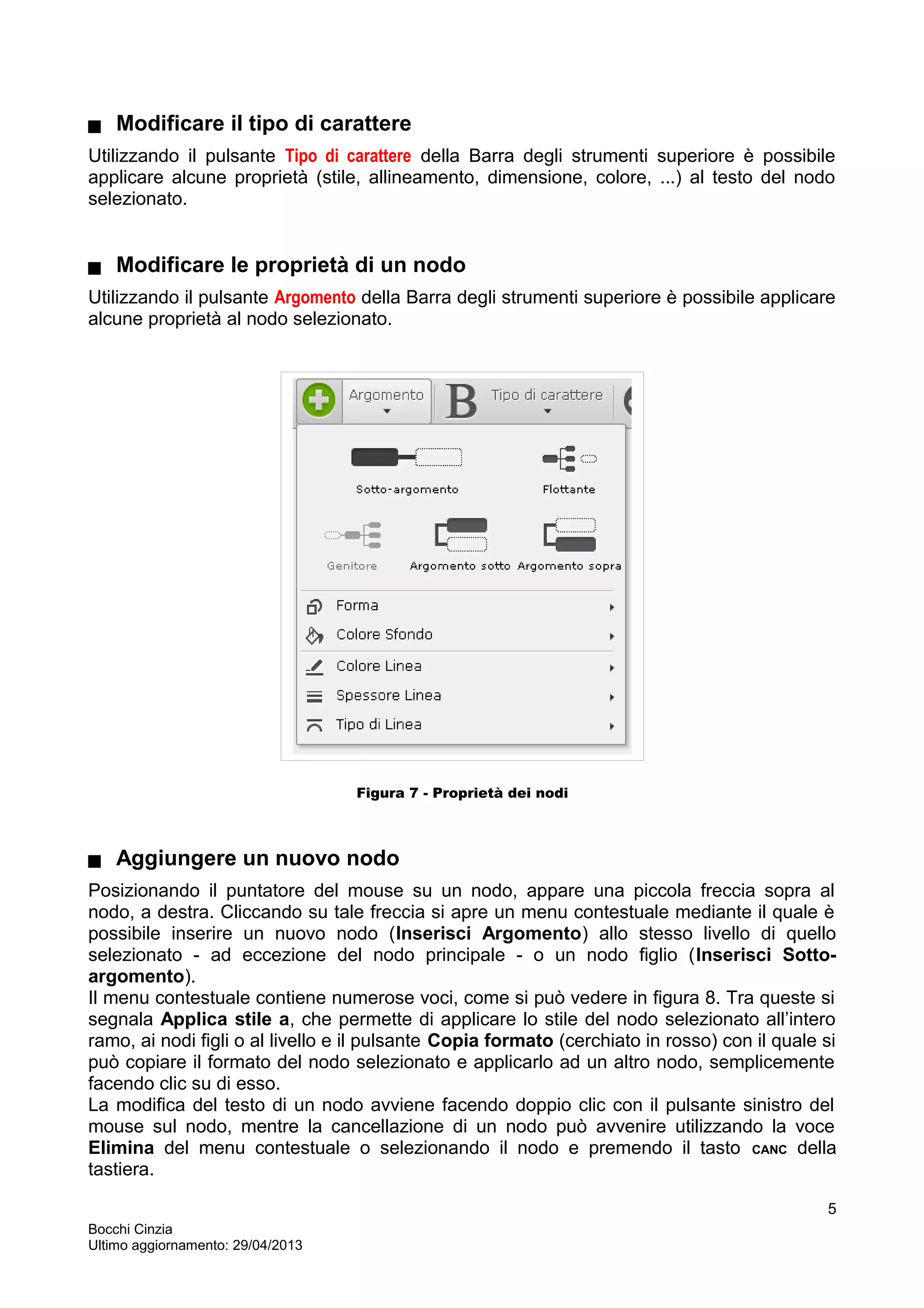  Modificare il tipo di carattere
Utilizzando il pulsante Tipo di carattere della Barra degli strumenti superiore è possibile
applicare alcune proprietà (stile, allineamento, dimensione, colore, ...) al testo del nodo
selezionato.
 Modificare le proprietà di un nodo
Utilizzando il pulsante Argomento della Barra degli strumenti superiore è possibile applicare
alcune proprietà al nodo selezionato.
Figura 7 - Proprietà dei nodi
 Aggiungere un nuovo nodo
Posizionando il puntatore del mouse su un nodo, appare una piccola freccia sopra al
nodo, a destra. Cliccando su tale freccia si apre un menu contestuale mediante il quale è
possibile inserire un nuovo nodo (Inserisci Argomento) allo stesso livello di quello
selezionato - ad eccezione del nodo principale - o un nodo figlio (Inserisci Sotto-
argomento).
Il menu contestuale contiene numerose voci, come si può vedere in figura 8. Tra queste si
segnala Applica stile a, che permette di applicare lo stile del nodo selezionato all’intero
ramo, ai nodi figli o al livello e il pulsante Copia formato (cerchiato in rosso) con il quale si
può copiare il formato del nodo selezionato e applicarlo ad un altro nodo, semplicemente
facendo clic su di esso.
La modifica del testo di un nodo avviene facendo doppio clic con il pulsante sinistro del
mouse sul nodo, mentre la cancellazione di un nodo può avvenire utilizzando la voce
Elimina del menu contestuale o selezionando il nodo e premendo il tasto CANC della
tastiera.
Bocchi Cinzia
Ultimo aggiornamento: 29/04/2013
5
 