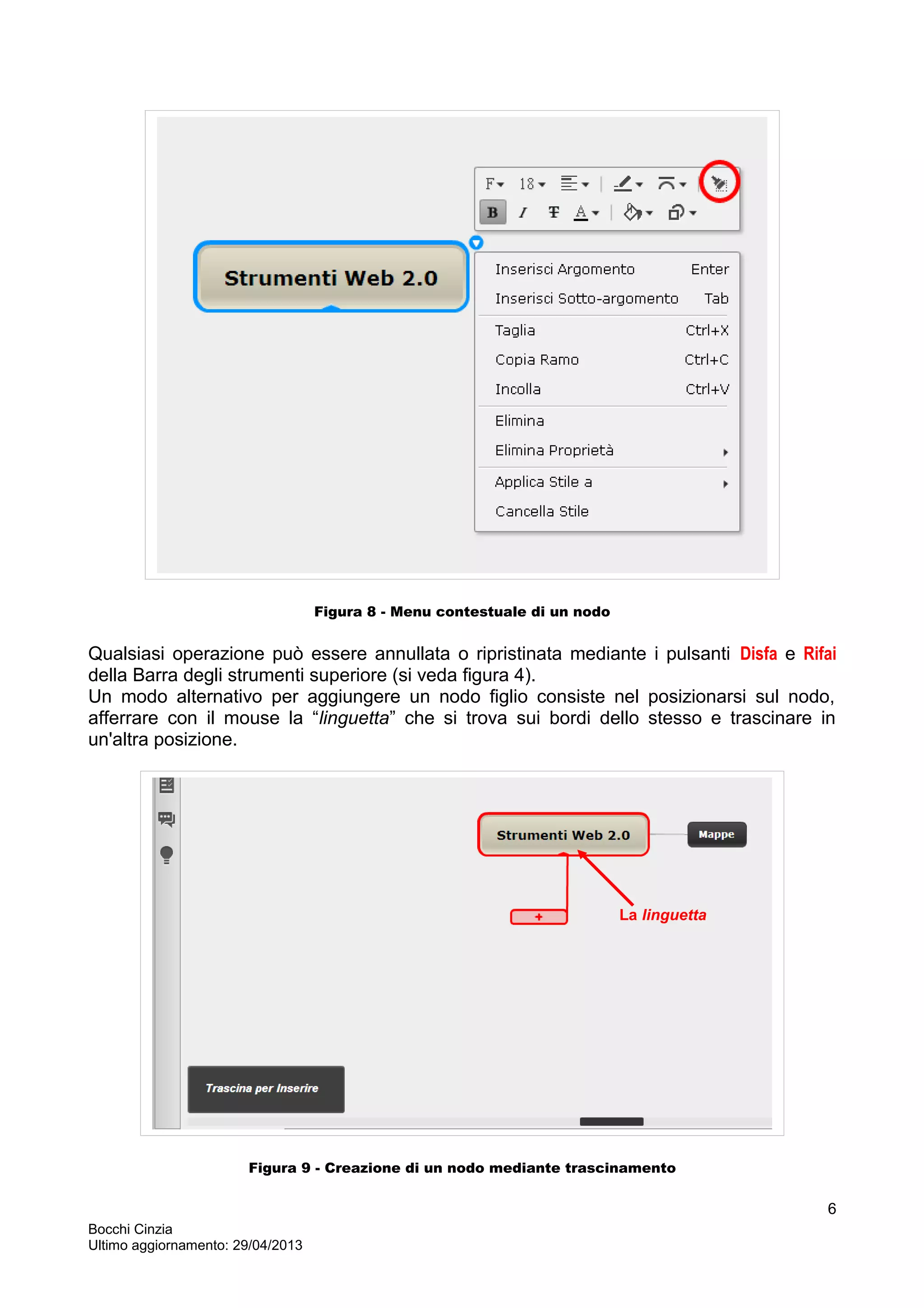 Figura 8 - Menu contestuale di un nodo
Qualsiasi operazione può essere annullata o ripristinata mediante i pulsanti Disfa e Rifai
della Barra degli strumenti superiore (si veda figura 4).
Un modo alternativo per aggiungere un nodo figlio consiste nel posizionarsi sul nodo,
afferrare con il mouse la “linguetta” che si trova sui bordi dello stesso e trascinare in
un'altra posizione.
Figura 9 - Creazione di un nodo mediante trascinamento
Bocchi Cinzia
Ultimo aggiornamento: 29/04/2013
6
La linguetta
 
