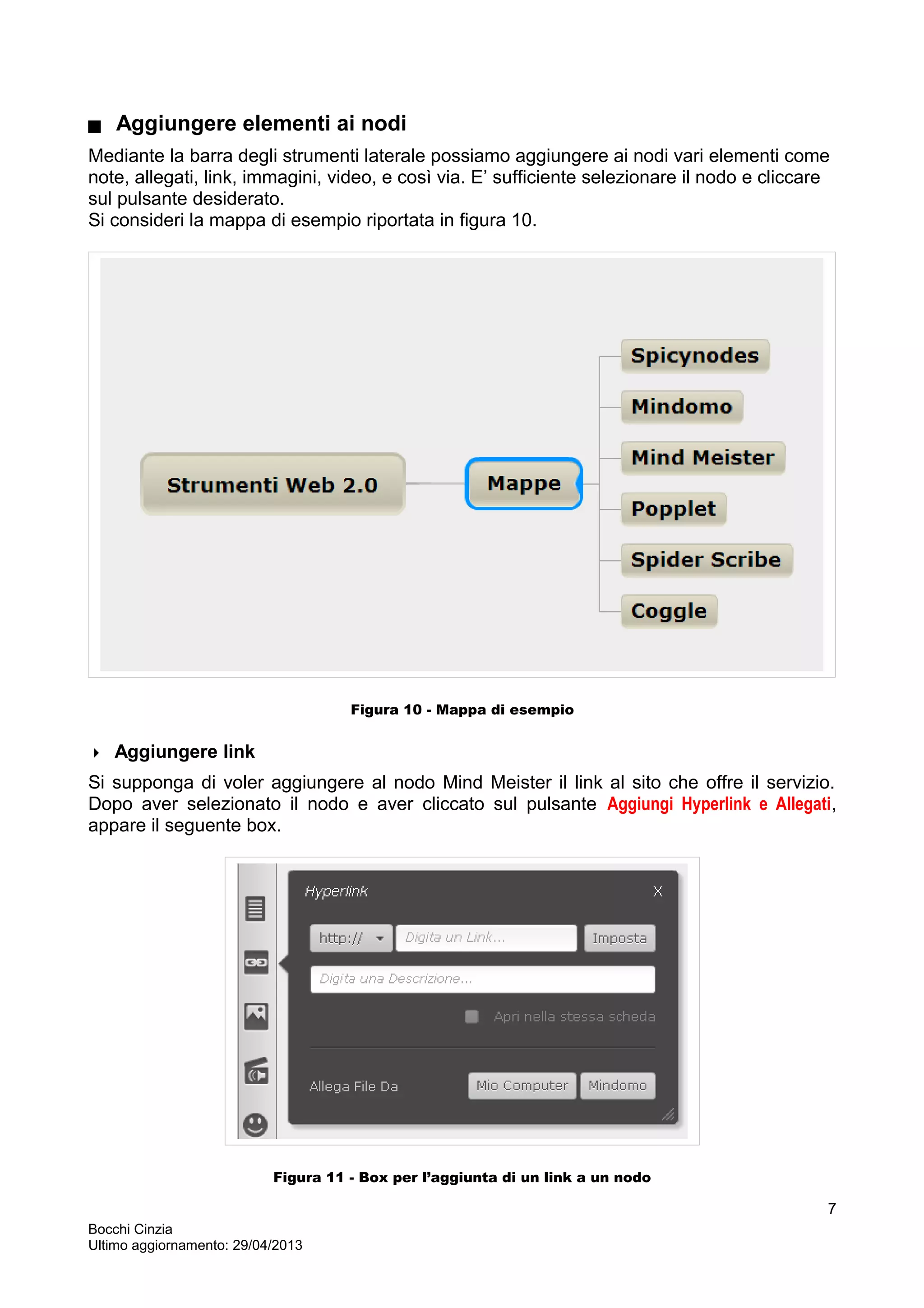  Aggiungere elementi ai nodi
Mediante la barra degli strumenti laterale possiamo aggiungere ai nodi vari elementi come
note, allegati, link, immagini, video, e così via. E’ sufficiente selezionare il nodo e cliccare
sul pulsante desiderato.
Si consideri la mappa di esempio riportata in figura 10.
Figura 10 - Mappa di esempio
 Aggiungere link
Si supponga di voler aggiungere al nodo Mind Meister il link al sito che offre il servizio.
Dopo aver selezionato il nodo e aver cliccato sul pulsante Aggiungi Hyperlink e Allegati,
appare il seguente box.
Figura 11 - Box per l’aggiunta di un link a un nodo
Bocchi Cinzia
Ultimo aggiornamento: 29/04/2013
7
 