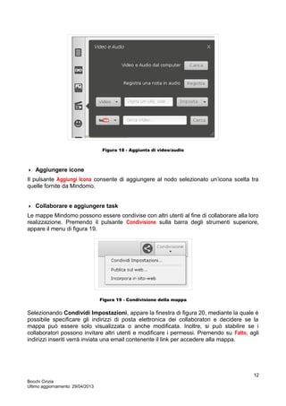 Figura 18 - Aggiunta di video/audio
 Aggiungere icone
Il pulsante Aggiungi Icona consente di aggiungere al nodo selezionato un’icona scelta tra
quelle fornite da Mindomo.
 Collaborare e aggiungere task
Le mappe Mindomo possono essere condivise con altri utenti al fine di collaborare alla loro
realizzazione. Premendo il pulsante Condivisione sulla barra degli strumenti superiore,
appare il menu di figura 19.
Figura 19 - Condivisione della mappa
Selezionando Condividi Impostazioni, appare la finestra di figura 20, mediante la quale è
possibile specificare gli indirizzi di posta elettronica dei collaboratori e decidere se la
mappa può essere solo visualizzata o anche modificata. Inoltre, si può stabilire se i
collaboratori possono invitare altri utenti e modificare i permessi. Premendo su Fatto, agli
indirizzi inseriti verrà inviata una email contenente il link per accedere alla mappa.
Bocchi Cinzia
Ultimo aggiornamento: 29/04/2013
12
 