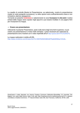 La casella di controllo Mostra la Presentazione, se selezionata, mostra la presentazione
creata (si veda paragrafo successivo). Le altre opzioni sono sufficientemente chiare e non
richiedono ulteriore spiegazione.
Tornando al pulsante Condivisione e selezionando la voce Incorpora in sito-web il codice
embed della mappa viene copiato negli appunti e può essere incollato in una pagina html
per incorporarvi la mappa.
 Creare una presentazione
Utilizzando il pulsante Presentatore, posto sulla barra degli strumenti superiore, si può
creare una presentazione in modo molto semplice. I passi necessari per realizzare la
presentazione sono mostrati con il video reperibile all’url http://youtu.be/VTFLho3XG74.
La mappa realizzata è visibile all’URL
http://www.mindomo.com/it/view.htm?m=5837629453864d079a6d929bbe123c8c.
Quest'opera è stata rilasciata con licenza Creative Commons Attribution-ShareAlike 3.0 Unported. Per
leggere una copia della licenza visita il sito web http://creativecommons.org/licenses/by-sa/3.0/ o spedisci
una lettera a Creative Commons, 171 Second Street, Suite 300, San Francisco, California, 94105, USA.
Bocchi Cinzia
Ultimo aggiornamento: 29/04/2013
17
 