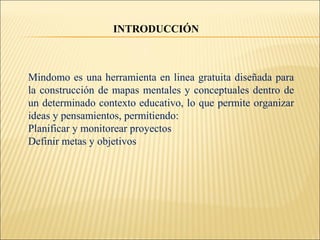 Mindomo es una herramienta en linea gratuita diseñada para
la construcción de mapas mentales y conceptuales dentro de
un determinado contexto educativo, lo que permite organizar
ideas y pensamientos, permitiendo:
Planificar y monitorear proyectos
Definir metas y objetivos
INTRODUCCIÓN