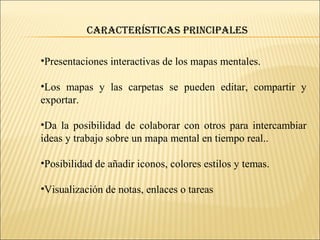 •Presentaciones interactivas de los mapas mentales.
•Los mapas y las carpetas se pueden editar, compartir y
exportar.
•Da la posibilidad de colaborar con otros para intercambiar
ideas y trabajo sobre un mapa mental en tiempo real..
•Posibilidad de añadir iconos, colores estilos y temas.
•Visualización de notas, enlaces o tareas
CaraCterístiCas prinCipales
