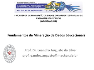 Fundamentos de Mineração de Dados Educacionais 
Prof. Dr. Leandro Augusto da Silva 
prof.leandro.augusto@mackenzie.br 
I WORKSHOP DE MINERAÇÃO DE DADOS EM AMBIENTES VIRTUAIS DE ENSINO/APRENDIZAGEM 
(WMDAVA'2014)  